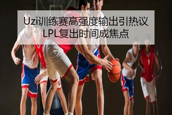 Uzi训练赛高强度输出引热议 LPL复出时间成焦点
